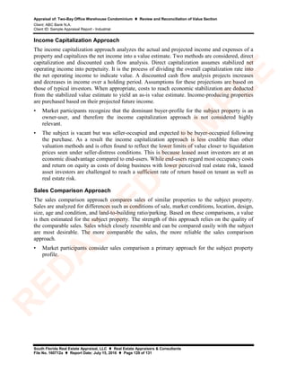 Appraisal of: Two-Bay Office Warehouse Condominium  Review and Reconciliation of Value Section
Client: ABC Bank N.A.
Client ID: Sample Appraisal Report - Industrial
South Florida Real Estate Appraisal, LLC  Real Estate Appraisers & Consultants
File No. 160712a  Report Date: July 15, 2016  Page 129 of 131
Income Capitalization Approach
The income capitalization approach analyzes the actual and projected income and expenses of a
property and capitalizes the net income into a value estimate. Two methods are considered, direct
capitalization and discounted cash flow analysis. Direct capitalization assumes stabilized net
operating income into perpetuity. It is the process of dividing the overall capitalization rate into
the net operating income to indicate value. A discounted cash flow analysis projects increases
and decreases in income over a holding period. Assumptions for these projections are based on
those of typical investors. When appropriate, costs to reach economic stabilization are deducted
from the stabilized value estimate to yield an as-is value estimate. Income-producing properties
are purchased based on their projected future income.
• Market participants recognize that the dominant buyer-profile for the subject property is an
owner-user, and therefore the income capitalization approach is not considered highly
relevant.
• The subject is vacant but was seller-occupied and expected to be buyer-occupied following
the purchase. As a result the income capitalization approach is less credible than other
valuation methods and is often found to reflect the lower limits of value closer to liquidation
prices seen under seller-distress conditions. This is because leased asset investors are at an
economic disadvantage compared to end-users. While end-users regard most occupancy costs
and return on equity as costs of doing business with lower perceived real estate risk, leased
asset investors are challenged to reach a sufficient rate of return based on tenant as well as
real estate risk.
Sales Comparison Approach
The sales comparison approach compares sales of similar properties to the subject property.
Sales are analyzed for differences such as conditions of sale, market conditions, location, design,
size, age and condition, and land-to-building ratio/parking. Based on these comparisons, a value
is then estimated for the subject property. The strength of this approach relies on the quality of
the comparable sales. Sales which closely resemble and can be compared easily with the subject
are most desirable. The more comparable the sales, the more reliable the sales comparison
approach.
• Market participants consider sales comparison a primary approach for the subject property
profile.
R
ED
A
C
TED
SA
M
PLE
 