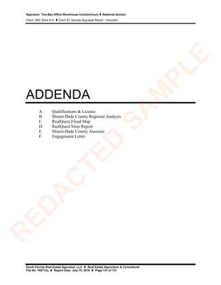 Appraisal: Two-Bay Office Warehouse Condominium  Addenda Section
Client: ABC Bank N.A.  Client ID: Sample Appraisal Report - Industrial
South Florida Real Estate Appraisal, LLC  Real Estate Appraisers & Consultants
File No. 160712a  Report Date: July 15, 2016  Page 131 of 131
ADDENDA
A Qualifications & License
B Miami-Dade County Regional Analysis
C RealQuest Flood Map
D RealQuest Situs Report
E Miami-Dade County Assessor
F Engagement Letter
R
ED
A
C
TED
SA
M
PLE
 