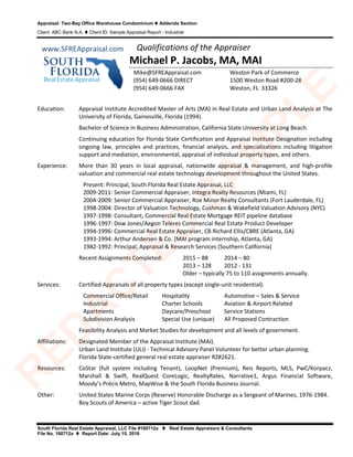 Appraisal: Two-Bay Office Warehouse Condominium  Addenda Section
Client: ABC Bank N.A.  Client ID: Sample Appraisal Report - Industrial
South Florida Real Estate Appraisal, LLC File #160712a  Real Estate Appraisers & Consultants
File No. 160712a  Report Date: July 15, 2016
Qualifications of the Appraiser
Michael P. Jacobs, MA, MAI
Education: Appraisal Institute Accredited Master of Arts (MA) in Real Estate and Urban Land Analysis at The
University of Florida, Gainesville, Florida (1994).
Bachelor of Science in Business Administration, California State University at Long Beach.
Continuing education for Florida State Certification and Appraisal Institute Designation including
ongoing law, principles and practices, financial analysis, and specializations including litigation
support and mediation, environmental, appraisal of individual property types, and others.
Experience: More than 30 years in local appraisal, nationwide appraisal & management, and high-profile
valuation and commercial real estate technology development throughout the United States.
Present: Principal, South Florida Real Estate Appraisal, LLC
2009-2011: Senior Commercial Appraiser, Integra Realty Resources (Miami, FL)
2004-2009: Senior Commercial Appraiser, Roe Minor Realty Consultants (Fort Lauderdale, FL)
1998-2004: Director of Valuation Technology, Cushman & Wakefield Valuation Advisory (NYC)
1997-1998: Consultant, Commercial Real Estate Mortgage REIT pipeline database
1996-1997: Dow Jones/Aegon Teleres Commercial Real Estate Product Developer
1994-1996: Commercial Real Estate Appraiser, CB Richard Ellis/CBRE (Atlanta, GA)
1993-1994: Arthur Andersen & Co. (MAI program internship, Atlanta, GA)
1982-1992: Principal, Appraisal & Research Services (Southern California)
Recent Assignments Completed: 2015 – 88 2014 – 80
2013 – 128 2012 - 131
Older – typically 75 to 110 assignments annually.
Services: Certified Appraisals of all property types (except single-unit residential):
Commercial Office/Retail Hospitality Automotive – Sales & Service
Industrial Charter Schools Aviation & Airport Related
Apartments Daycare/Preschool Service Stations
Subdivision Analysis Special Use (unique) All Proposed Contraction
Feasibility Analysis and Market Studies for development and all levels of government.
Affiliations: Designated Member of the Appraisal Institute (MAI).
Urban Land Institute (ULI) - Technical Advisory Panel Volunteer for better urban planning.
Florida State-certified general real estate appraiser RZ#2621.
Resources: CoStar (full system including Tenant), LoopNet (Premium), Reis Reports, MLS, PwC/Korpacz,
Marshall & Swift, RealQuest CoreLogic, RealtyRates, Narrative1, Argus Financial Software,
Moody’s Précis Metro, MapWise & the South Florida Business Journal.
Other: United States Marine Corps (Reserve) Honorable Discharge as a Sergeant of Marines, 1976-1984.
Boy Scouts of America – active Tiger Scout dad.
Mike@SFREAppraisal.com
(954) 649-0666 DIRECT
(954) 649-0666 FAX
Weston Park of Commerce
1500 Weston Road #200-28
Weston, FL 33326
www.SFREAppraisal.com
R
ED
A
C
TED
SA
M
PLE
 