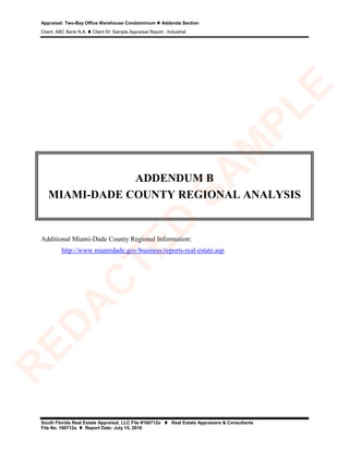 Appraisal: Two-Bay Office Warehouse Condominium  Addenda Section
Client: ABC Bank N.A.  Client ID: Sample Appraisal Report - Industrial
South Florida Real Estate Appraisal, LLC File #160712a  Real Estate Appraisers & Consultants
File No. 160712a  Report Date: July 15, 2016
ADDENDUM B
MIAMI-DADE COUNTY REGIONAL ANALYSIS
Additional Miami-Dade County Regional Information:
http://www.miamidade.gov/business/reports-real-estate.asp
R
ED
A
C
TED
SA
M
PLE
 
