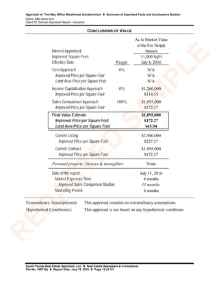 Appraisal of: Two-Bay Office Warehouse Condominium  Summary of Important Facts and Conclusions Section
Client: ABC Bank N.A.
Client ID: Sample Appraisal Report - Industrial
South Florida Real Estate Appraisal, LLC  Real Estate Appraisers & Consultants
File No. 160712a  Report Date: July 15, 2016  Page 12 of 131
CONCLUSIONS OF VALUE
Interest Appraised:
As-Is Market Value
of the Fee Simple
Interest
Improved Square Feet: 11,000 SqFt
Effective Date: Weight July 8, 2016
Cost Approach 0% N/A
Improved Price per Square Foot N/A
Land Area Price per Square Foot N/A
Income Capitalization Approach 0% $1,260,000
Improved Price per Square Foot $114.55
Sales Comparison Approach 100% $1,895,000
Improved Price per Square Foot $172.27
Final Value Estimate $1,895,000
Improved Price per Square Foot $172.27
Land Area Price per Square Foot $45.94
Current Listing $2,500,000
Improved Price per Square Foot $227.27
Current Contract $1,895,000
Improved Price per Square Foot $172.27
None
Date of the report July 15, 2016
Market Exposure Time 6 months
11 months
Marketing Period 6 months
Personal property, fixtures & intangibles:
Improved Sales Comparison Median:
Extraordinary Assumption(s): This appraisal contains no extraordinary assumptions.
Hypothetical Condition(s): This appraisal is not based on any hypothetical conditions.
R
ED
A
C
TED
SA
M
PLE
 