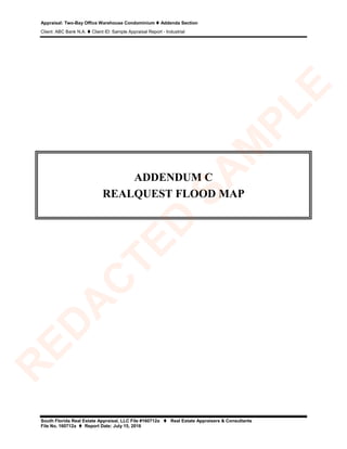 Appraisal: Two-Bay Office Warehouse Condominium  Addenda Section
Client: ABC Bank N.A.  Client ID: Sample Appraisal Report - Industrial
South Florida Real Estate Appraisal, LLC File #160712a  Real Estate Appraisers & Consultants
File No. 160712a  Report Date: July 15, 2016
ADDENDUM C
REALQUEST FLOOD MAP
R
ED
A
C
TED
SA
M
PLE
 