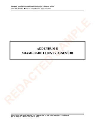 Appraisal: Two-Bay Office Warehouse Condominium  Addenda Section
Client: ABC Bank N.A.  Client ID: Sample Appraisal Report - Industrial
South Florida Real Estate Appraisal, LLC File #160712a  Real Estate Appraisers & Consultants
File No. 160712a  Report Date: July 15, 2016
ADDENDUM E
MIAMI-DADE COUNTY ASSESSOR
R
ED
A
C
TED
SA
M
PLE
 