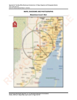 Appraisal of: Two-Bay Office Warehouse Condominium  Maps, Diagrams and Photographs Section
Client: ABC Bank N.A.
Client ID: Sample Appraisal Report - Industrial
South Florida Real Estate Appraisal, LLC  Real Estate Appraisers & Consultants
File No. 160712a  Report Date: July 15, 2016  Page 13 of 131
MAPS, DIAGRAMS AND PHOTOGRAPHS
MIAMI-DADE COUNTY MAP
N
R
ED
A
C
TED
SA
M
PLE
 