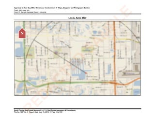 Appraisal of: Two-Bay Office Warehouse Condominium  Maps, Diagrams and Photographs Section
Client: ABC Bank N.A.
Client ID: Sample Appraisal Report - Industrial
South Florida Real Estate Appraisal, LLC  Real Estate Appraisers & Consultants
File No. 160712a  Report Date: July 15, 2016  Page 14 of 131
LOCAL AREA MAP
N
R
ED
A
C
TED
SA
M
PLE
 