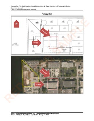 Appraisal of: Two-Bay Office Warehouse Condominium  Maps, Diagrams and Photographs Section
Client: ABC Bank N.A.
Client ID: Sample Appraisal Report - Industrial
South Florida Real Estate Appraisal, LLC  Real Estate Appraisers & Consultants
File No. 160712a  Report Date: July 15, 2016  Page 15 of 131
PARCEL MAP
CONDO
N
CONDO
R
ED
A
C
TED
SA
M
PLE
 