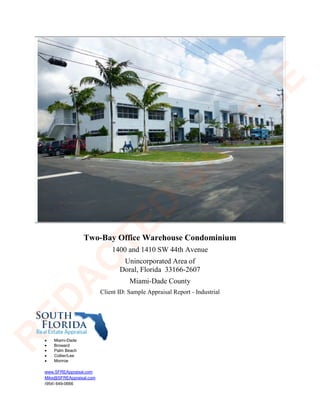 Two-Bay Office Warehouse Condominium
1400 and 1410 SW 44th Avenue
Unincorporated Area of
Doral, Florida 33166-2607
Miami-Dade County
Client ID: Sample Appraisal Report - Industrial
• Miami-Dade
• Broward
• Palm Beach
• Collier/Lee
• Monroe
www.SFREAppraisal.com
Mike@SFREAppraisal.com
(954) 649-0666
R
ED
A
C
TED
SA
M
PLE
 