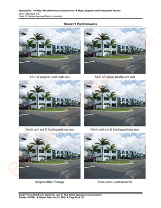 Appraisal of: Two-Bay Office Warehouse Condominium  Maps, Diagrams and Photographs Section
Client: ABC Bank N.A.
Client ID: Sample Appraisal Report - Industrial
South Florida Real Estate Appraisal, LLC  Real Estate Appraisers & Consultants
File No. 160712a  Report Date: July 15, 2016  Page 20 of 131
SUBJECT PHOTOGRAPHS
SEC of subject (south curb cut) NEC of subject (north curb cut)
South curb cut & loading/parking area North curb cut & loading/parking area
Subject office frontage Front court (south to north)
R
ED
A
C
TED
SA
M
PLE
 