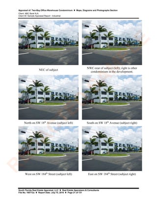 Appraisal of: Two-Bay Office Warehouse Condominium  Maps, Diagrams and Photographs Section
Client: ABC Bank N.A.
Client ID: Sample Appraisal Report - Industrial
South Florida Real Estate Appraisal, LLC  Real Estate Appraisers & Consultants
File No. 160712a  Report Date: July 15, 2016  Page 21 of 131
NEC of subject
NWC-rear of subject (left); right is other
condominium in the development.
North on SW 18th
Avenue (subject left) South on SW 18th
Avenue (subject right)
West on SW 184th
Street (subject left) East on SW 184th
Street (subject right)
R
ED
A
C
TED
SA
M
PLE
 