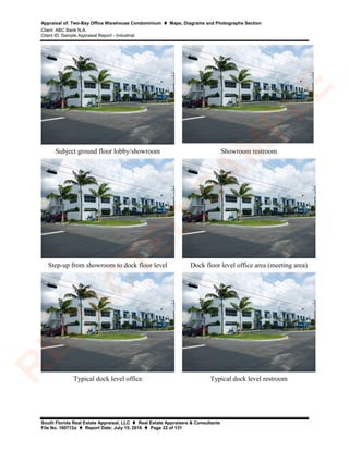 Appraisal of: Two-Bay Office Warehouse Condominium  Maps, Diagrams and Photographs Section
Client: ABC Bank N.A.
Client ID: Sample Appraisal Report - Industrial
South Florida Real Estate Appraisal, LLC  Real Estate Appraisers & Consultants
File No. 160712a  Report Date: July 15, 2016  Page 22 of 131
Subject ground floor lobby/showroom Showroom restroom
Step-up from showroom to dock floor level Dock floor level office area (meeting area)
Typical dock level office Typical dock level restroom
R
ED
A
C
TED
SA
M
PLE
 