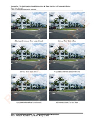 Appraisal of: Two-Bay Office Warehouse Condominium  Maps, Diagrams and Photographs Section
Client: ABC Bank N.A.
Client ID: Sample Appraisal Report - Industrial
South Florida Real Estate Appraisal, LLC  Real Estate Appraisers & Consultants
File No. 160712a  Report Date: July 15, 2016  Page 23 of 131
Stairway to second floor (one of two) Second floor front office
Second floor front office Second floor front office restroom
Second floor front office overlook Second floor back office area
R
ED
A
C
TED
SA
M
PLE
 