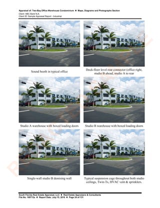 Appraisal of: Two-Bay Office Warehouse Condominium  Maps, Diagrams and Photographs Section
Client: ABC Bank N.A.
Client ID: Sample Appraisal Report - Industrial
South Florida Real Estate Appraisal, LLC  Real Estate Appraisers & Consultants
File No. 160712a  Report Date: July 15, 2016  Page 24 of 131
Sound booth in typical office
Dock-floor level rear connector (office right,
studio B ahead, studio A to rear
Studio A warehouse with boxed loading doors Studio B warehouse with boxed loading doors
Single-wall studio B demising wall Typical suspension cage throughout both studio
ceilings, Twin-Ts, HVAC vent & sprinklers.
R
ED
A
C
TED
SA
M
PLE
 