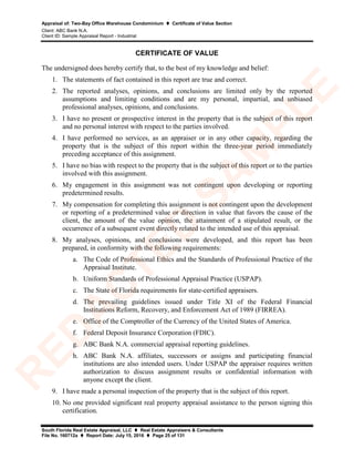 Appraisal of: Two-Bay Office Warehouse Condominium  Certificate of Value Section
Client: ABC Bank N.A.
Client ID: Sample Appraisal Report - Industrial
South Florida Real Estate Appraisal, LLC  Real Estate Appraisers & Consultants
File No. 160712a  Report Date: July 15, 2016  Page 25 of 131
CERTIFICATE OF VALUE
The undersigned does hereby certify that, to the best of my knowledge and belief:
1. The statements of fact contained in this report are true and correct.
2. The reported analyses, opinions, and conclusions are limited only by the reported
assumptions and limiting conditions and are my personal, impartial, and unbiased
professional analyses, opinions, and conclusions.
3. I have no present or prospective interest in the property that is the subject of this report
and no personal interest with respect to the parties involved.
4. I have performed no services, as an appraiser or in any other capacity, regarding the
property that is the subject of this report within the three-year period immediately
preceding acceptance of this assignment.
5. I have no bias with respect to the property that is the subject of this report or to the parties
involved with this assignment.
6. My engagement in this assignment was not contingent upon developing or reporting
predetermined results.
7. My compensation for completing this assignment is not contingent upon the development
or reporting of a predetermined value or direction in value that favors the cause of the
client, the amount of the value opinion, the attainment of a stipulated result, or the
occurrence of a subsequent event directly related to the intended use of this appraisal.
8. My analyses, opinions, and conclusions were developed, and this report has been
prepared, in conformity with the following requirements:
a. The Code of Professional Ethics and the Standards of Professional Practice of the
Appraisal Institute.
b. Uniform Standards of Professional Appraisal Practice (USPAP).
c. The State of Florida requirements for state-certified appraisers.
d. The prevailing guidelines issued under Title XI of the Federal Financial
Institutions Reform, Recovery, and Enforcement Act of 1989 (FIRREA).
e. Office of the Comptroller of the Currency of the United States of America.
f. Federal Deposit Insurance Corporation (FDIC).
g. ABC Bank N.A. commercial appraisal reporting guidelines.
h. ABC Bank N.A. affiliates, successors or assigns and participating financial
institutions are also intended users. Under USPAP the appraiser requires written
authorization to discuss assignment results or confidential information with
anyone except the client.
9. I have made a personal inspection of the property that is the subject of this report.
10. No one provided significant real property appraisal assistance to the person signing this
certification.
R
ED
A
C
TED
SA
M
PLE
 