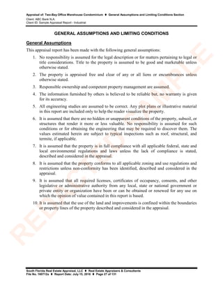 Appraisal of: Two-Bay Office Warehouse Condominium  General Assumptions and Limiting Conditions Section
Client: ABC Bank N.A.
Client ID: Sample Appraisal Report - Industrial
South Florida Real Estate Appraisal, LLC  Real Estate Appraisers & Consultants
File No. 160712a  Report Date: July 15, 2016  Page 27 of 131
GENERAL ASSUMPTIONS AND LIMITING CONDITIONS
General Assumptions
This appraisal report has been made with the following general assumptions:
1. No responsibility is assumed for the legal description or for matters pertaining to legal or
title considerations. Title to the property is assumed to be good and marketable unless
otherwise stated.
2. The property is appraised free and clear of any or all liens or encumbrances unless
otherwise stated.
3. Responsible ownership and competent property management are assumed.
4. The information furnished by others is believed to be reliable but, no warranty is given
for its accuracy.
5. All engineering studies are assumed to be correct. Any plot plans or illustrative material
in this report are included only to help the reader visualize the property.
6. It is assumed that there are no hidden or unapparent conditions of the property, subsoil, or
structures that render it more or less valuable. No responsibility is assumed for such
conditions or for obtaining the engineering that may be required to discover them. The
values estimated herein are subject to typical inspections such as roof, structural, and
termite, if applicable.
7. It is assumed that the property is in full compliance with all applicable federal, state and
local environmental regulations and laws unless the lack of compliance is stated,
described and considered in the appraisal.
8. It is assumed that the property conforms to all applicable zoning and use regulations and
restrictions unless non-conformity has been identified, described and considered in the
appraisal.
9. It is assumed that all required licenses, certificates of occupancy, consents, and other
legislative or administrative authority from any local, state or national government or
private entity or organization have been or can be obtained or renewed for any use on
which the opinion of value contained in this report is based.
10. It is assumed that the use of the land and improvements is confined within the boundaries
or property lines of the property described and considered in the appraisal.
R
ED
A
C
TED
SA
M
PLE
 