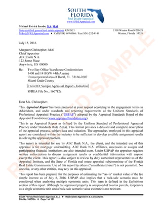 South Florida Real Estate Appraisal, LLC  Real Estate Appraisers & Consultants
File No. 160712a  Page 1 of 131
www.SFREAppraisal.com
Michael Patrick Jacobs, MA, MAI
State-certified general real estate appraiser RZ#2621 1500 Weston Road #200-28
Mike@SFREAppraisal.com ♦ Cell (954) 649-0666 / Fax (954) 252-4140 Weston, Florida 33326
July 15, 2016
Margaret Christopher, MAI
Chief Appraiser
ABC Bank N.A.
123 Some Place
Anywhere, US 00000
Re: Two-Bay Office Warehouse Condominium
1400 and 1410 SW 44th Avenue
Unincorporated area of Doral, FL 33166-2607
Miami-Dade County
Client ID: Sample Appraisal Report - Industrial
SFREA File No.: 160712a
Dear Ms. Christopher:
This Appraisal Report has been prepared at your request according to the engagement terms in
Addendum, and under standards and reporting requirements of the Uniform Standards of
Professional Appraisal Practice (“USPAP”) adopted by the Appraisal Standards Board of the
Appraisal Foundation (www.appraisalfoundation.org).
This is an Appraisal Report as defined by the Uniform Standard of Professional Appraisal
Practice under Standards Rule 2-2(a). This format provides a detailed and complete description
of the appraisal process, subject data and valuation. The approaches employed in this appraisal
report are considered within the industry to be sufficient to develop credible assignment results
in solving the appraisal problem.
This report is intended for use by ABC Bank N.A., the client, and the intended use of this
appraisal is for mortgage underwriting. ABC Bank N.A. affiliates, successors or assigns and
participating financial institutions are also intended users. Under USPAP the appraiser requires
written authorization to discuss assignment results or confidential information with anyone
except the client. This report is also subject to review by duly authorized representatives of the
Appraisal Institute, and the State of Florida real estate appraisal subcommittee of the Florida
Real Estate Commission. Use of this report by others (“unauthorized user”) is not permitted. No
one else, or any other entities, may rely on this appraisal.
This report has been prepared for the purposes of estimating the “As-Is” market value of the fee
simple interest as of July 8, 2016. USPAP also implies that a bulk-sale scenario must be
considered when analyzing multiple economic units. This term is defined in the Definitions
section of this report. Although the appraised property is composed of two tax parcels, it operates
as a single economic unit and a bulk-sale scenario value estimate is not relevant.
R
ED
A
C
TED
SA
M
PLE
 