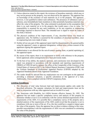 Appraisal of: Two-Bay Office Warehouse Condominium  General Assumptions and Limiting Conditions Section
Client: ABC Bank N.A.
Client ID: Sample Appraisal Report - Industrial
South Florida Real Estate Appraisal, LLC  Real Estate Appraisers & Consultants
File No. 160712a  Report Date: July 15, 2016  Page 28 of 131
11. Unless otherwise stated in this report, the existence of hazardous materials, which may or
may not be present on the property, was not observed by the appraiser. The appraiser has
no knowledge of the existence of such materials on or in the property. The appraiser,
however, is not qualified to detect such substances. The presences of substances such as
asbestos, urea formaldehyde foam insulation or other potentially hazardous materials may
affect the value of the property. The value estimated is predicated on the assumption that
there is no such material on or in the property that would cause a loss in value. No
responsibility is assumed for any such conditions, or for any expertise or engineering
knowledge required to discover them. The intended user is urged to retain an expert in
this field, if desired.
12. The physical condition of the improvements, if any, described herein was based on
appearance only. No liability is assumed for the soundness of structural members, since
no engineering tests were made of same.
13. Neither all nor any part of this appraisal report shall be disseminated to the general public
using the appraiser’s name or appraisal designation, without prior written consent of the
appraisers signing this appraisal report.
14. Authorization is not allowed for the out-of-context quoting from, or partial reprinting of,
this appraisal report.
15. By reason of the report, there is no requirement to testify with reference to the property
herein appraised, unless arrangements have been previously made.
16. To the best of my ability, the analysis, opinions, and conclusions were developed in this
report was prepared in accordance with the standards and reporting requirements of
FIRREA of 1989-XI and its updates, the office of the Comptroller of the Currency of the
United States of America (OCC), the Federal Deposit Insurance Corporation (FDIC) and
the Uniform Standards of Professional Appraisal Practice (USPAP) adopted by the
Appraisal Standards Board of the Appraisal Foundation.
17. The reader should be advised that my employment was not contingent on the appraisal
providing a minimum valuation, a specific calculation or the approval of a loan.
Additionally, I have complied with the USPAP Competency Rule.
Limiting Conditions
1. The allocation of total value between land and improvements applies only under the
described utilization. The separate valuations for land and improvements must not be
used in conjunction with any other appraisal and are invalid if so used.
2. The Americans with Disability Act (ADA) became effective January 26, 1992. The
appraiser has not made a specific compliance survey and analysis of this property to
determine whether or not it is in conformity with the various detailed requirements of the
requirements of the ADA. It is possible that a compliance survey of the property and a
detailed analysis of the requirements of the ADA could reveal that the property is not in
compliance with one or more of the act. If so, this fact could have a negative impact upon
the value of the property. Since the appraiser has no direct evidence relating to this issue,
possible noncompliance with the requirements of ADA was not considered in estimating
the value of the property.
R
ED
A
C
TED
SA
M
PLE
 