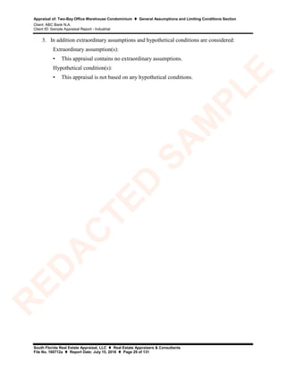 Appraisal of: Two-Bay Office Warehouse Condominium  General Assumptions and Limiting Conditions Section
Client: ABC Bank N.A.
Client ID: Sample Appraisal Report - Industrial
South Florida Real Estate Appraisal, LLC  Real Estate Appraisers & Consultants
File No. 160712a  Report Date: July 15, 2016  Page 29 of 131
3. In addition extraordinary assumptions and hypothetical conditions are considered:
Extraordinary assumption(s):
• This appraisal contains no extraordinary assumptions.
Hypothetical condition(s):
• This appraisal is not based on any hypothetical conditions.
R
ED
A
C
TED
SA
M
PLE
 