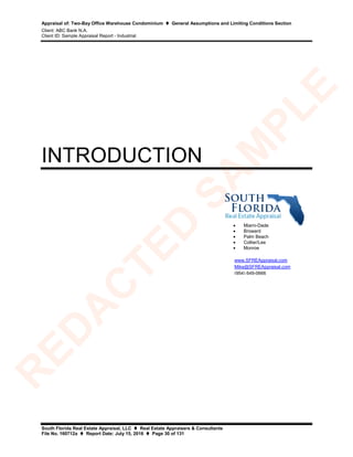 Appraisal of: Two-Bay Office Warehouse Condominium  General Assumptions and Limiting Conditions Section
Client: ABC Bank N.A.
Client ID: Sample Appraisal Report - Industrial
South Florida Real Estate Appraisal, LLC  Real Estate Appraisers & Consultants
File No. 160712a  Report Date: July 15, 2016  Page 30 of 131
INTRODUCTION
• Miami-Dade
• Broward
• Palm Beach
• Collier/Lee
• Monroe
www.SFREAppraisal.com
Mike@SFREAppraisal.com
(954) 649-0666
R
ED
A
C
TED
SA
M
PLE
 