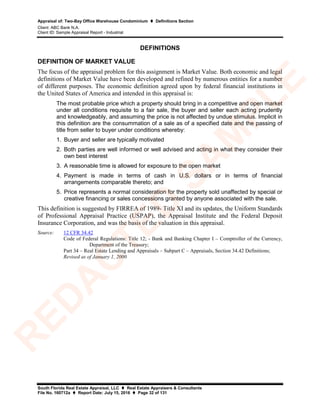 Appraisal of: Two-Bay Office Warehouse Condominium  Definitions Section
Client: ABC Bank N.A.
Client ID: Sample Appraisal Report - Industrial
South Florida Real Estate Appraisal, LLC  Real Estate Appraisers & Consultants
File No. 160712a  Report Date: July 15, 2016  Page 32 of 131
DEFINITIONS
DEFINITION OF MARKET VALUE
The focus of the appraisal problem for this assignment is Market Value. Both economic and legal
definitions of Market Value have been developed and refined by numerous entities for a number
of different purposes. The economic definition agreed upon by federal financial institutions in
the United States of America and intended in this appraisal is:
The most probable price which a property should bring in a competitive and open market
under all conditions requisite to a fair sale, the buyer and seller each acting prudently
and knowledgeably, and assuming the price is not affected by undue stimulus. Implicit in
this definition are the consummation of a sale as of a specified date and the passing of
title from seller to buyer under conditions whereby:
1. Buyer and seller are typically motivated
2. Both parties are well informed or well advised and acting in what they consider their
own best interest
3. A reasonable time is allowed for exposure to the open market
4. Payment is made in terms of cash in U.S. dollars or in terms of financial
arrangements comparable thereto; and
5. Price represents a normal consideration for the property sold unaffected by special or
creative financing or sales concessions granted by anyone associated with the sale.
This definition is suggested by FIRREA of 1989- Title XI and its updates, the Uniform Standards
of Professional Appraisal Practice (USPAP), the Appraisal Institute and the Federal Deposit
Insurance Corporation, and was the basis of the valuation in this appraisal.
Source: 12 CFR 34.42
Code of Federal Regulations: Title 12; - Bank and Banking Chapter I – Comptroller of the Currency,
Department of the Treasury;
Part 34 – Real Estate Lending and Appraisals – Subpart C – Appraisals, Section 34.42 Definitions;
Revised as of January 1, 2000
R
ED
A
C
TED
SA
M
PLE
 