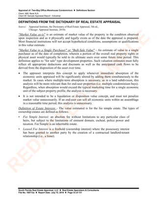 Appraisal of: Two-Bay Office Warehouse Condominium  Definitions Section
Client: ABC Bank N.A.
Client ID: Sample Appraisal Report - Industrial
South Florida Real Estate Appraisal, LLC  Real Estate Appraisers & Consultants
File No. 160712a  Report Date: July 15, 2016  Page 33 of 131
DEFINITIONS FROM THE DICTIONARY OF REAL ESTATE APPRAISAL
Source: Appraisal Institute, the Dictionary of Real Estate Appraisal, 5th ed.,
Chicago: Appraisal Institute, 2010).
"Market Value as-is" is an estimate of market value of the property in the condition observed
upon inspection and as it physically and legally exists as of the date the appraisal is prepared.
Most financial institutions will not accept hypothetical conditions, assumptions or qualifications
in this value estimate.
"Market Value to a Single Purchaser" or "Bulk-Sale Value" - An estimate of value to a single
purchaser as of the date of completion, wherein a portion of the overall real property rights or
physical asset would typically be sold to its ultimate users over some future time period. This
definition applies to "for sale" type development properties. Such valuation estimates must fully
reflect all appropriate deductions and discounts as well as the anticipated cash flows to be
derived from the disposition of the asset over time.
• The appraiser interprets this concept to apply whenever immediate absorption of the
economic units appraised will be significantly altered by adding them simultaneously to the
market. In cases where multiple-term absorption is necessary, as in a land subdivision, this
analysis will be more relevant than for end-user properties (i.e. multiple condominium bays).
Regardless, when absorption would exceed the typical marketing time for a single economic
unit of the subject property profile, the analysis is necessary.
• It is not intended to be a liquidation or disposition value concept, and must not penalize
market value unnecessarily. If an end-user can sell all economic units within an assemblage
in a reasonable time period, this analysis is unnecessary.
Definition of Estate Interests - The value estimated is for the fee simple estate. The types of
ownership estates are defined as follows.
• Fee Simple Interest: an absolute fee without limitations to any particular class of
heirs, but subject to the limitations of eminent domain, escheat, police power and
taxation. Fee Simple is an inheritable estate.
• Leased Fee Interest is a freehold (ownership interest) where the possessory interest
has been granted to another party by the creation of a contractual landlord-tenant
relationship (i.e., a lease).
R
ED
A
C
TED
SA
M
PLE
 