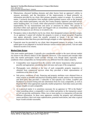 Appraisal of: Two-Bay Office Warehouse Condominium  Scope of Work Section
Client: ABC Bank N.A.
Client ID: Sample Appraisal Report - Industrial
South Florida Real Estate Appraisal, LLC  Real Estate Appraisers & Consultants
File No. 160712a  Report Date: July 15, 2016  Page 36 of 131
• Obstructions, obscured building elements and other factors limit an appraiser’s ability to
measure accurately, and the description of the improvements is based primarily on
information provided by my client, their primary property contact or assigns. As a practical
matter, I reconcile descriptions from multiple market-standard sources such as the property
owner, other market participants, rent rolls, the County Property Appraiser, provided surveys
and/or building plans. As a result, while when practical I confirm measurements, I accept no
responsibility for my measurements and errors or omissions by others. This process is
described within each appraisal report and flagged with an extraordinary assumption when
potential discrepancies are obvious or revealed to me.
• Occupancy status is described to me by my client, their designated contacts and their assigns.
As an appraiser I cannot tell whether the property is owner or tenant occupied. Properties
may appear physically vacant but actually occupied or leased. I do not make any
representations other than those provided through estopple or other representations.
• Financials must be provided by my client, their designated contacts or assigns. I am often
called upon to use judgment to reconcile between various sources and versions. I do not audit
financial records or tax returns.
Market Data Scope
Like most market participants, I typically give considerable weight to the most relevant market
era closest to the effective date(s) of this appraisal. However, I also research and consider older
sales that market participants would consider relevant even though dated, especially under
conditions where comparables are limited and/or very different from the subject property.
• Comparables were inspected from the exterior with interior inspections when practical,
possible and appropriate considering their relevance and scope of the assignment.
• Photographs were obtained at the time of each comparable property inspection or
obtained from commercial services when they provided a better representation of
conditions at the time of sale.
• Sale prices, conditions of sale, financing and property attributes were obtained from as
many sources as possible and practical including public records, parties to the transaction
and third party data providers. I subscribe to and typically use CoStar, LoopNet and
RealQuest to research listing and sale information from for every comparable, as well as
Regional MLS when appropriate (typically smaller properties). Each data source provides
unique insights on each comparable.
• As a practical matter it is sometimes necessary for an appraiser to “fill in the blanks”
when something about a comparable is not evident and parties to the transaction cannot
or will not provide confirmation. Often, two or more parties to a transaction will provide
different information. In these cases appraisers consider the property and information
source profile(s), their real estate sophistication, potential motivations, and what a typical
buyer would consider reasonable.
R
ED
A
C
TED
SA
M
PLE
 