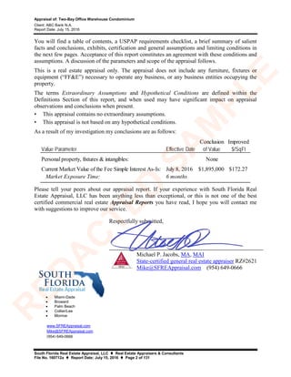 Appraisal of: Two-Bay Office Warehouse Condominium
Client: ABC Bank N.A.
Report Date: July 15, 2016
South Florida Real Estate Appraisal, LLC  Real Estate Appraisers & Consultants
File No. 160712a  Report Date: July 15, 2016  Page 2 of 131
You will find a table of contents, a USPAP requirements checklist, a brief summary of salient
facts and conclusions, exhibits, certification and general assumptions and limiting conditions in
the next few pages. Acceptance of this report constitutes an agreement with these conditions and
assumptions. A discussion of the parameters and scope of the appraisal follows.
This is a real estate appraisal only. The appraisal does not include any furniture, fixtures or
equipment (“FF&E”) necessary to operate any business, or any business entities occupying the
property.
The terms Extraordinary Assumptions and Hypothetical Conditions are defined within the
Definitions Section of this report, and when used may have significant impact on appraisal
observations and conclusions when present.
• This appraisal contains no extraordinary assumptions.
• This appraisal is not based on any hypothetical conditions.
As a result of my investigation my conclusions are as follows:
Conclusion Improved
Value Parameter Effective Date of Value $/SqFt
Personal property, fixtures & intangibles: None
Current Market Value of the Fee Simple Interest As-Is: July 8, 2016 $1,895,000 $172.27
Market Exposure Time: 6 months
Please tell your peers about our appraisal report. If your experience with South Florida Real
Estate Appraisal, LLC has been anything less than exceptional, or this is not one of the best
certified commercial real estate Appraisal Reports you have read, I hope you will contact me
with suggestions to improve our service.
Respectfully submitted,
Michael P. Jacobs, MA, MAI
State-certified general real estate appraiser RZ#2621
Mike@SFREAppraisal.com (954) 649-0666
• Miami-Dade
• Broward
• Palm Beach
• Collier/Lee
• Monroe
www.SFREAppraisal.com
Mike@SFREAppraisal.com
(954) 649-0666
R
ED
A
C
TED
SA
M
PLE
 