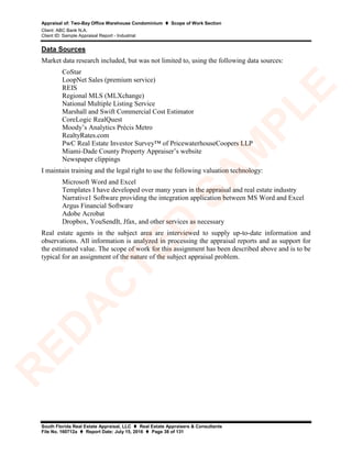 Appraisal of: Two-Bay Office Warehouse Condominium  Scope of Work Section
Client: ABC Bank N.A.
Client ID: Sample Appraisal Report - Industrial
South Florida Real Estate Appraisal, LLC  Real Estate Appraisers & Consultants
File No. 160712a  Report Date: July 15, 2016  Page 38 of 131
Data Sources
Market data research included, but was not limited to, using the following data sources:
CoStar
LoopNet Sales (premium service)
REIS
Regional MLS (MLXchange)
National Multiple Listing Service
Marshall and Swift Commercial Cost Estimator
CoreLogic RealQuest
Moody’s Analytics Précis Metro
RealtyRates.com
PwC Real Estate Investor Survey™ of PricewaterhouseCoopers LLP
Miami-Dade County Property Appraiser’s website
Newspaper clippings
I maintain training and the legal right to use the following valuation technology:
Microsoft Word and Excel
Templates I have developed over many years in the appraisal and real estate industry
Narrative1 Software providing the integration application between MS Word and Excel
Argus Financial Software
Adobe Acrobat
Dropbox, YouSendIt, Jfax, and other services as necessary
Real estate agents in the subject area are interviewed to supply up-to-date information and
observations. All information is analyzed in processing the appraisal reports and as support for
the estimated value. The scope of work for this assignment has been described above and is to be
typical for an assignment of the nature of the subject appraisal problem.
R
ED
A
C
TED
SA
M
PLE
 