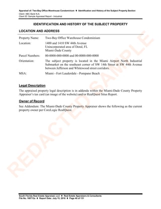Appraisal of: Two-Bay Office Warehouse Condominium  Identification and History of the Subject Property Section
Client: ABC Bank N.A.
Client ID: Sample Appraisal Report - Industrial
South Florida Real Estate Appraisal, LLC  Real Estate Appraisers & Consultants
File No. 160712a  Report Date: July 15, 2016  Page 40 of 131
IDENTIFICATION AND HISTORY OF THE SUBJECT PROPERTY
LOCATION AND ADDRESS
Property Name: Two-Bay Office Warehouse Condominium
Location: 1400 and 1410 SW 44th Avenue
Unincorporated area of Doral, FL
Miami-Dade County
Parcel Numbers: 00-0000-000-0000 and 00-0000-000-0000
Orientation: The subject property is located in the Miami Airport North Industrial
Submarket on the southeast corner of SW 14th Street at SW 44th Avenue
between Jefferson and Whitewood street corridors.
MSA: Miami - Fort Lauderdale - Pompano Beach
Legal Description
The appraised property legal description is in addenda within the Miami-Dade County Property
Appraiser’s tax card (an image of the website) and/or RealQuest Situs Report.
Owner of Record
See Addendum: The Miami-Dade County Property Appraiser shows the following as the current
property owner per CoreLogic RealQuest.
R
ED
A
C
TED
SA
M
PLE
 