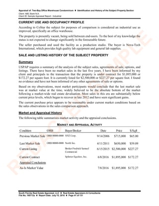 Appraisal of: Two-Bay Office Warehouse Condominium  Identification and History of the Subject Property Section
Client: ABC Bank N.A.
Client ID: Sample Appraisal Report - Industrial
South Florida Real Estate Appraisal, LLC  Real Estate Appraisers & Consultants
File No. 160712a  Report Date: July 15, 2016  Page 41 of 131
CURRENT USE AND OCCUPANCY PROFILE
According to CoStar the subject for purposes of comparison is considered an industrial use as
improved, specifically an office warehouse.
The property is presently vacant, being sold between end-users. To the best of my knowledge the
status is not expected to change significantly in the foreseeable future.
The seller purchased and used the facility as a production studio. The buyer is Nova-Tech
International, which provides high quality lab equipment and general lab supplies.
SALE AND LISTING HISTORY OF THE SUBJECT PROPERTY
Summary
USPAP requires a summary of the analysis of the subject sales, agreements of sale, options, and
listings. There have been no market sales in the last five years. I have been informed by my
client and principals to the transaction that the property is under contract for $1,895,000 or
$172.27 per square foot. It is currently listed for $2,500,000 or $227.27 per square foot. I found
no evidence and have not been informed of any other agreements of sale or options.
Based on my observations, most market participants would conclude that the last market sale
was at market value at the time, widely believed to be the absolute bottom of the market
following a market-wide real estate devaluation. Most sales in this era are substantially below
current price levels, which began to recover in late 2012 and have seen significant gains.
The current purchase price appears to be reasonable under current market conditions based on
the sales observations in the sales comparison approach.
Market and Appraisal History
The following table summarizes market activity and the appraisal conclusions.
MARKET AND APPRAISAL ACTIVITY
Condition ORB Buyer/Broker Date Price $/Sqft
Previous Market Sale ORB 00000-0000 XYZ Corp. 9/14/2006 $715,000 $65.00
Last Market Sale ORB 00000-0000 North Inc. 4/11/2011 $650,000 $59.09
Current Listing Broker Fredrick Samuel
Commercial
6/15/2015 $2,500,000 $227.27
Current Contract Splinter Equities, Inc. 6/8/2016 $1,895,000 $172.27
7/8/2016 $1,895,000 $172.27
Appraisal Conclusions
As-Is Market Value
R
ED
A
C
TED
SA
M
PLE
 