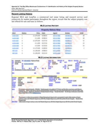 Appraisal of: Two-Bay Office Warehouse Condominium  Identification and History of the Subject Property Section
Client: ABC Bank N.A.
Client ID: Sample Appraisal Report - Industrial
South Florida Real Estate Appraisal, LLC  Real Estate Appraisers & Consultants
File No. 160712a  Report Date: July 15, 2016  Page 42 of 131
Recent Listing History
Regional MLS and LoopNet, a commercial real estate listing and research service used
extensively by market participants throughout the region, reveals that the subject property was
last offered for sale and lease as follows.
MLS LISTING HISTORY
MLS LISTING INFORMATION
R
ED
A
C
TED
SA
M
PLE
 