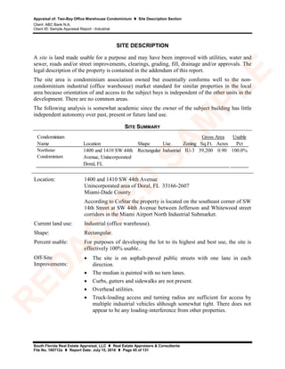Appraisal of: Two-Bay Office Warehouse Condominium  Site Description Section
Client: ABC Bank N.A.
Client ID: Sample Appraisal Report - Industrial
South Florida Real Estate Appraisal, LLC  Real Estate Appraisers & Consultants
File No. 160712a  Report Date: July 15, 2016  Page 45 of 131
SITE DESCRIPTION
A site is land made usable for a purpose and may have been improved with utilities, water and
sewer, roads and/or street improvements, clearings, grading, fill, drainage and/or approvals. The
legal description of the property is contained in the addendum of this report.
The site area is condominium association owned but essentially conforms well to the non-
condominium industrial (office warehouse) market standard for similar properties in the local
area because orientation of and access to the subject bays is independent of the other units in the
development. There are no common areas.
The following analysis is somewhat academic since the owner of the subject building has little
independent autonomy over past, present or future land use.
SITE SUMMARY
Condominium
Name Location Shape Use Zoning Sq.Ft. Acres Pct
Northstar
Condominium
1400 and 1410 SW 44th
Avenue, Unincorporated
Doral, FL
Rectangular Industrial IU-3 39,200 0.90 100.0%
Gross Area Usable
Location: 1400 and 1410 SW 44th Avenue
Unincorporated area of Doral, FL 33166-2607
Miami-Dade County
According to CoStar the property is located on the southeast corner of SW
14th Street at SW 44th Avenue between Jefferson and Whitewood street
corridors in the Miami Airport North Industrial Submarket.
Current land use: Industrial (office warehouse).
Shape: Rectangular.
Percent usable: For purposes of developing the lot to its highest and best use, the site is
effectively 100% usable..
Off-Site
Improvements:
• The site is on asphalt-paved public streets with one lane in each
direction.
• The median is painted with no turn lanes.
• Curbs, gutters and sidewalks are not present.
• Overhead utilities.
• Truck-loading access and turning radius are sufficient for access by
multiple industrial vehicles although somewhat tight. There does not
appear to be any loading-interference from other properties.
R
ED
A
C
TED
SA
M
PLE
 