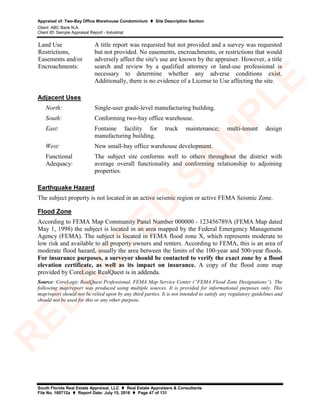 Appraisal of: Two-Bay Office Warehouse Condominium  Site Description Section
Client: ABC Bank N.A.
Client ID: Sample Appraisal Report - Industrial
South Florida Real Estate Appraisal, LLC  Real Estate Appraisers & Consultants
File No. 160712a  Report Date: July 15, 2016  Page 47 of 131
Land Use
Restrictions,
Easements and/or
Encroachments:
A title report was requested but not provided and a survey was requested
but not provided. No easements, encroachments, or restrictions that would
adversely affect the site's use are known by the appraiser. However, a title
search and review by a qualified attorney or land-use professional is
necessary to determine whether any adverse conditions exist.
Additionally, there is no evidence of a License to Use affecting the site.
Adjacent Uses
North: Single-user grade-level manufacturing building.
South: Conforming two-bay office warehouse.
East: Fontaine facility for truck maintenance; multi-tenant design
manufacturing building.
West: New small-bay office warehouse development.
Functional
Adequacy:
The subject site conforms well to others throughout the district with
average overall functionality and conforming relationship to adjoining
properties.
Earthquake Hazard
The subject property is not located in an active seismic region or active FEMA Seismic Zone.
Flood Zone
According to FEMA Map Community Panel Number 000000 - 123456789A (FEMA Map dated
May 1, 1998) the subject is located in an area mapped by the Federal Emergency Management
Agency (FEMA). The subject is located in FEMA flood zone X, which represents moderate to
low risk and available to all property owners and renters. According to FEMA, this is an area of
moderate flood hazard, usually the area between the limits of the 100-year and 500-year floods.
For insurance purposes, a surveyor should be contacted to verify the exact zone by a flood
elevation certificate, as well as its impact on insurance. A copy of the flood zone map
provided by CoreLogic RealQuest is in addenda.
Source: CoreLogic RealQuest Professional, FEMA Map Service Center (”FEMA Flood Zone Designations”). The
following map/report was produced using multiple sources. It is provided for informational purposes only. This
map/report should not be relied upon by any third parties. It is not intended to satisfy any regulatory guidelines and
should not be used for this or any other purpose.
R
ED
A
C
TED
SA
M
PLE
 