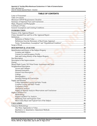 Appraisal of: Two-Bay Office Warehouse Condominium  Table of Contents Section
Client: ABC Bank N.A.
Client ID: Sample Appraisal Report - Industrial
South Florida Real Estate Appraisal, LLC  Real Estate Appraisers & Consultants
File No. 160712a  Report Date: July 15, 2016  Page 3 of 131
TABLE OF CONTENTS
Letter of Transmittal ..................................................................................................................................... 1
Table of Contents.......................................................................................................................................... 3
Minimum USPAP Requirements Checklist.................................................................................................. 5
Summary of Important Facts and Conclusions............................................................................................. 6
Maps, Diagrams and Photographs .............................................................................................................. 13
Certificate of Value..................................................................................................................................... 25
General Assumptions and Limiting Conditions.......................................................................................... 27
INTRODUCTION 30
Purpose of the Appraisal Report................................................................................................................. 31
Client, Intended User and Use of the Appraisal Report.............................................................................. 31
Definitions................................................................................................................................................... 32
Definition of Market Value................................................................................................................ 32
Definitions from the Dictionary of Real Estate Appraisal ................................................................. 33
Terms “Extraordinary Assumption” and “Hypothetical Condition”.................................................. 34
Scope of Work ............................................................................................................................................ 35
DESCRIPTION & ANALYSIS 39
Identification and History of the Subject Property ..................................................................................... 40
Location and Address......................................................................................................................... 40
Current Use and Occupancy Profile................................................................................................... 41
Sale and Listing History of the Subject Property............................................................................... 41
Site Description........................................................................................................................................... 45
Description of the Improvements................................................................................................................ 48
Zoning......................................................................................................................................................... 55
Miami-Dade County 2015 Real Estate Assessment and Taxes .................................................................. 56
Neighborhood Description.......................................................................................................................... 58
Access and Linkages .......................................................................................................................... 58
Demand Generators............................................................................................................................ 58
General Area Description................................................................................................................... 59
Linkage............................................................................................................................................... 60
Demographics..................................................................................................................................... 62
Summary Ratings & Conclusions ...................................................................................................... 64
Supply and Demand.................................................................................................................................... 65
CoStar Submarket Leasing and Sales Trends..................................................................................... 65
LoopNet Leasing and Sales Trends.................................................................................................... 68
Competitive Peers .............................................................................................................................. 71
Absorption Analysis........................................................................................................................... 72
Supply & Demand Analysis Observations and Conclusions ............................................................. 72
Highest and Best Use.................................................................................................................................. 73
Methodology ...................................................................................................................................... 73
Highest and Best Use Analysis .......................................................................................................... 75
Marketing Time and Exposure Time.................................................................................................. 78
Most Likely Buyer and Typical User of the Subject.......................................................................... 80
VALUATION 81
Valuation Methodology .............................................................................................................................. 82
The Three Approaches to Value......................................................................................................... 82
Qualitative vs. Quantitative Adjustment Methods ............................................................................. 84
Reconciliation..................................................................................................................................... 84
R
ED
A
C
TED
SA
M
PLE
 