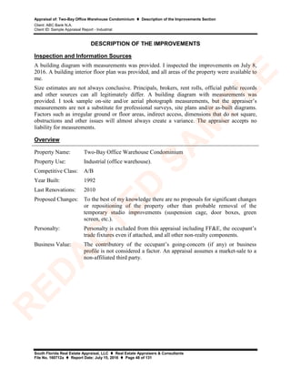 Appraisal of: Two-Bay Office Warehouse Condominium  Description of the Improvements Section
Client: ABC Bank N.A.
Client ID: Sample Appraisal Report - Industrial
South Florida Real Estate Appraisal, LLC  Real Estate Appraisers & Consultants
File No. 160712a  Report Date: July 15, 2016  Page 48 of 131
DESCRIPTION OF THE IMPROVEMENTS
Inspection and Information Sources
A building diagram with measurements was provided. I inspected the improvements on July 8,
2016. A building interior floor plan was provided, and all areas of the property were available to
me.
Size estimates are not always conclusive. Principals, brokers, rent rolls, official public records
and other sources can all legitimately differ. A building diagram with measurements was
provided. I took sample on-site and/or aerial photograph measurements, but the appraiser’s
measurements are not a substitute for professional surveys, site plans and/or as-built diagrams.
Factors such as irregular ground or floor areas, indirect access, dimensions that do not square,
obstructions and other issues will almost always create a variance. The appraiser accepts no
liability for measurements.
Overview
Property Name: Two-Bay Office Warehouse Condominium
Property Use: Industrial (office warehouse).
Competitive Class: A/B
Year Built: 1992
Last Renovations: 2010
Proposed Changes: To the best of my knowledge there are no proposals for significant changes
or repositioning of the property other than probable removal of the
temporary studio improvements (suspension cage, door boxes, green
screen, etc.).
Personalty: Personalty is excluded from this appraisal including FF&E, the occupant’s
trade fixtures even if attached, and all other non-realty components.
Business Value: The contributory of the occupant’s going-concern (if any) or business
profile is not considered a factor. An appraisal assumes a market-sale to a
non-affiliated third party.
R
ED
A
C
TED
SA
M
PLE
 