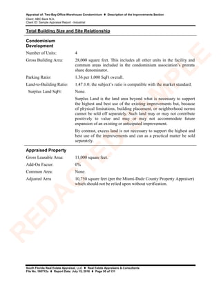 Appraisal of: Two-Bay Office Warehouse Condominium  Description of the Improvements Section
Client: ABC Bank N.A.
Client ID: Sample Appraisal Report - Industrial
South Florida Real Estate Appraisal, LLC  Real Estate Appraisers & Consultants
File No. 160712a  Report Date: July 15, 2016  Page 50 of 131
Total Building Size and Site Relationship
Condominium
Development
Number of Units: 4
Gross Building Area: 28,000 square feet. This includes all other units in the facility and
common areas included in the condominium association’s prorata
share denominator.
Parking Ratio: 1.36 per 1,000 SqFt overall.
Land-to-Building Ratio: 1.47:1.0; the subject’s ratio is compatible with the market standard.
Surplus Land SqFt: None.
Surplus Land is the land area beyond what is necessary to support
the highest and best use of the existing improvements but, because
of physical limitations, building placement, or neighborhood norms
cannot be sold off separately. Such land may or may not contribute
positively to value and may or may not accommodate future
expansion of an existing or anticipated improvement.
By contrast, excess land is not necessary to support the highest and
best use of the improvements and can as a practical matter be sold
separately.
Appraised Property
Gross Leasable Area: 11,000 square feet.
Add-On Factor: 0%
Common Area: None.
Adjusted Area 10,750 square feet (per the Miami-Dade County Property Appraiser)
which should not be relied upon without verification.
R
ED
A
C
TED
SA
M
PLE
 