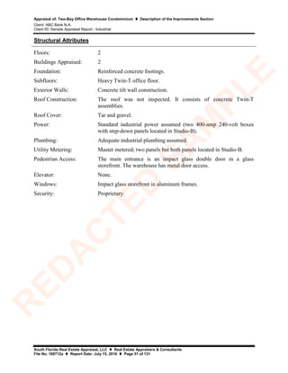 Appraisal of: Two-Bay Office Warehouse Condominium  Description of the Improvements Section
Client: ABC Bank N.A.
Client ID: Sample Appraisal Report - Industrial
South Florida Real Estate Appraisal, LLC  Real Estate Appraisers & Consultants
File No. 160712a  Report Date: July 15, 2016  Page 51 of 131
Structural Attributes
Floors: 2
Buildings Appraised: 2
Foundation: Reinforced concrete footings.
Subfloors: Heavy Twin-T office floor.
Exterior Walls: Concrete tilt wall construction.
Roof Construction: The roof was not inspected. It consists of concrete Twin-T
assemblies.
Roof Cover: Tar and gravel.
Power: Standard industrial power assumed (two 400-amp 240-volt boxes
with step-down panels located in Studio-B).
Plumbing: Adequate industrial plumbing assumed.
Utility Metering: Master metered; two panels but both panels located in Studio-B.
Pedestrian Access: The main entrance is an impact glass double door in a glass
storefront. The warehouse has metal door access.
Elevator: None.
Windows: Impact glass storefront in aluminum frames.
Security: Proprietary.
R
ED
A
C
TED
SA
M
PLE
 