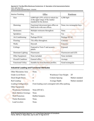 Appraisal of: Two-Bay Office Warehouse Condominium  Description of the Improvements Section
Client: ABC Bank N.A.
Client ID: Sample Appraisal Report - Industrial
South Florida Real Estate Appraisal, LLC  Real Estate Appraisers & Consultants
File No. 160712a  Report Date: July 15, 2016  Page 52 of 131
Interior Finishing Office Warehouse
Size: 6,000 SqFt (55% of GLA) which lies
in the upper range of the market
standard for the district.
4,500 SqFt
Demising: Functional showroom/open office on
both levels with rear offices.
None; two rectangular bays.
Restrooms: Multiple restrooms throughout. None.
Sprinklers: Yes. Yes
Air Conditioning: Package HVAC. Package HVAC.
Flooring: Tile office throughout. Concrete.
Walls: Drywall. Concrete.
Ceilings: Exposed to Twin-T and acoustic
panels.
Exposed.
Dominant Lighting: Fluorescent. Fluorescent and LED.
Other Equipment: None included. None included.
Overall Condition: General office. Average.
Functional Utility: Suitable for most business profiles. Good rectangular.
Industrial Loading and Functional Attributes
Other Mezzanine Area: None.
Grade Level Doors: 2 Warehouse Clear Height: 20'
Dock Height Doors: 4 Column Spacing: Market standard
Rail Loading: 0 Average Depth: Market standard
Loading Configuration: Front loading court comingled with office parking.
Other Equipment:
Warehouse Ventilation: None (HVAC).
Dock Shelters/Awnings: None.
Wall Protection: Rubber bumpers.
Trailer Restraints: None.
Load Levelers: None.
R
ED
A
C
TED
SA
M
PLE
 