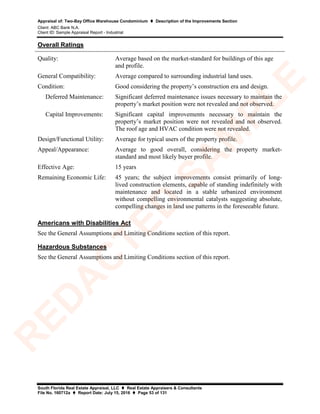 Appraisal of: Two-Bay Office Warehouse Condominium  Description of the Improvements Section
Client: ABC Bank N.A.
Client ID: Sample Appraisal Report - Industrial
South Florida Real Estate Appraisal, LLC  Real Estate Appraisers & Consultants
File No. 160712a  Report Date: July 15, 2016  Page 53 of 131
Overall Ratings
Quality: Average based on the market-standard for buildings of this age
and profile.
General Compatibility: Average compared to surrounding industrial land uses.
Condition: Good considering the property’s construction era and design.
Deferred Maintenance: Significant deferred maintenance issues necessary to maintain the
property’s market position were not revealed and not observed.
Capital Improvements: Significant capital improvements necessary to maintain the
property’s market position were not revealed and not observed.
The roof age and HVAC condition were not revealed.
Design/Functional Utility: Average for typical users of the property profile.
Appeal/Appearance: Average to good overall, considering the property market-
standard and most likely buyer profile.
Effective Age: 15 years
Remaining Economic Life: 45 years; the subject improvements consist primarily of long-
lived construction elements, capable of standing indefinitely with
maintenance and located in a stable urbanized environment
without compelling environmental catalysts suggesting absolute,
compelling changes in land use patterns in the foreseeable future.
Americans with Disabilities Act
See the General Assumptions and Limiting Conditions section of this report.
Hazardous Substances
See the General Assumptions and Limiting Conditions section of this report.
R
ED
A
C
TED
SA
M
PLE
 
