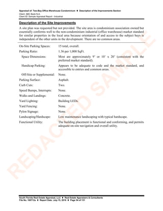 Appraisal of: Two-Bay Office Warehouse Condominium  Description of the Improvements Section
Client: ABC Bank N.A.
Client ID: Sample Appraisal Report - Industrial
South Florida Real Estate Appraisal, LLC  Real Estate Appraisers & Consultants
File No. 160712a  Report Date: July 15, 2016  Page 54 of 131
Description of the Site Improvements
A site plan was requested but not provided. The site area is condominium association owned but
essentially conforms well to the non-condominium industrial (office warehouse) market standard
for similar properties in the local area because orientation of and access to the subject bays is
independent of the other units in the development. There are no common areas.
On-Site Parking Spaces: 15 total, overall.
Parking Ratio: 1.36 per 1,000 SqFt.
Space Dimensions: Most are approximately 9’ or 10’ x 20’ (consistent with the
preferred market standard).
Handicap Parking: Appears to be adequate to code and the market standard, and
accessible to entries and common areas.
Off-Site or Supplemental: None.
Parking Surface: Asphalt.
Curb Cuts: Two.
Speed Bumps, Interrupts: None.
Walks and Landings: Concrete.
Yard Lighting: Building LEDs.
Yard Fencing: None.
Pylon Signage: None.
Landscaping/Hardscape: Low maintenance landscaping with typical hardscape.
Functional Utility: The building placement is functional and conforming, and permits
adequate on-site navigation and overall utility.
R
ED
A
C
TED
SA
M
PLE
 