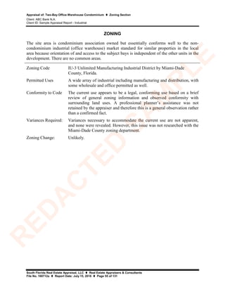 Appraisal of: Two-Bay Office Warehouse Condominium  Zoning Section
Client: ABC Bank N.A.
Client ID: Sample Appraisal Report - Industrial
South Florida Real Estate Appraisal, LLC  Real Estate Appraisers & Consultants
File No. 160712a  Report Date: July 15, 2016  Page 55 of 131
ZONING
The site area is condominium association owned but essentially conforms well to the non-
condominium industrial (office warehouse) market standard for similar properties in the local
area because orientation of and access to the subject bays is independent of the other units in the
development. There are no common areas.
Zoning Code IU-3 Unlimited Manufacturing Industrial District by Miami-Dade
County, Florida.
Permitted Uses A wide array of industrial including manufacturing and distribution, with
some wholesale and office permitted as well.
Conformity to Code The current use appears to be a legal, conforming use based on a brief
review of general zoning information and observed conformity with
surrounding land uses. A professional planner’s assistance was not
retained by the appraiser and therefore this is a general observation rather
than a confirmed fact.
Variances Required: Variances necessary to accommodate the current use are not apparent,
and none were revealed. However, this issue was not researched with the
Miami-Dade County zoning department.
Zoning Change: Unlikely.
R
ED
A
C
TED
SA
M
PLE
 