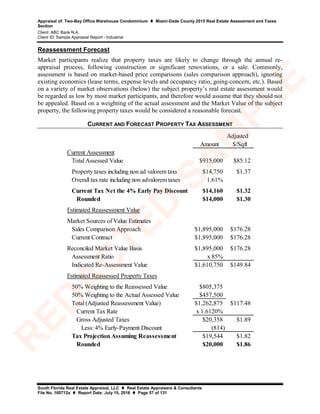 Appraisal of: Two-Bay Office Warehouse Condominium  Miami-Dade County 2015 Real Estate Assessment and Taxes
Section
Client: ABC Bank N.A.
Client ID: Sample Appraisal Report - Industrial
South Florida Real Estate Appraisal, LLC  Real Estate Appraisers & Consultants
File No. 160712a  Report Date: July 15, 2016  Page 57 of 131
Reassessment Forecast
Market participants realize that property taxes are likely to change through the annual re-
appraisal process, following construction or significant renovations, or a sale. Commonly,
assessment is based on market-based price comparisons (sales comparison approach), ignoring
existing economics (lease terms, expense levels and occupancy ratio, going-concern, etc.). Based
on a variety of market observations (below) the subject property’s real estate assessment would
be regarded as low by most market participants, and therefore would assume that they should not
be appealed. Based on a weighting of the actual assessment and the Market Value of the subject
property, the following property taxes would be considered a reasonable forecast.
CURRENT AND FORECAST PROPERTY TAX ASSESSMENT
Adjusted
Amount $/Sqft
Current Assessment
Total Assessed Value $915,000 $85.12
Property taxes including non ad valorem taxs $14,750 $1.37
Overall tax rate including non advalorem taxes 1.61%
Current Tax Net the 4% Early Pay Discount $14,160 $1.32
Rounded $14,000 $1.30
Estimated Reassessment Value
Market Sources of Value Estimates
Sales Comparison Approach $1,895,000 $176.28
Current Contract $1,895,000 $176.28
Reconciled Market Value Basis $1,895,000 $176.28
Assessment Ratio x 85%
Indicated Re-Assessment Value $1,610,750 $149.84
Estimated Reassessed Property Taxes
50% Weighting to the Reassessed Value $805,375
50% Weighting to the Actual Assessed Value $457,500
Total (Adjusted Reassessment Value) $1,262,875 $117.48
Current Tax Rate x 1.6120%
Gross Adjusted Taxes $20,358 $1.89
Less: 4% Early-Payment Discount (814)
Tax Projection Assuming Reassessment $19,544 $1.82
Rounded $20,000 $1.86
R
ED
A
C
TED
SA
M
PLE
 