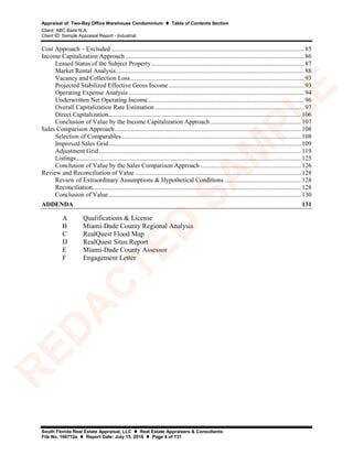 Appraisal of: Two-Bay Office Warehouse Condominium  Table of Contents Section
Client: ABC Bank N.A.
Client ID: Sample Appraisal Report - Industrial
South Florida Real Estate Appraisal, LLC  Real Estate Appraisers & Consultants
File No. 160712a  Report Date: July 15, 2016  Page 4 of 131
Cost Approach – Excluded ......................................................................................................................... 85
Income Capitalization Approach ................................................................................................................ 86
Leased Status of the Subject Property................................................................................................ 87
Market Rental Analysis...................................................................................................................... 88
Vacancy and Collection Loss............................................................................................................. 93
Projected Stabilized Effective Gross Income..................................................................................... 93
Operating Expense Analysis .............................................................................................................. 94
Underwritten Net Operating Income.................................................................................................. 96
Overall Capitalization Rate Estimation.............................................................................................. 97
Direct Capitalization......................................................................................................................... 106
Conclusion of Value by the Income Capitalization Approach......................................................... 107
Sales Comparison Approach..................................................................................................................... 108
Selection of Comparables................................................................................................................. 108
Improved Sales Grid......................................................................................................................... 109
Adjustment Grid............................................................................................................................... 119
Listings............................................................................................................................................. 125
Conclusion of Value by the Sales Comparison Approach ............................................................... 126
Review and Reconciliation of Value ........................................................................................................ 128
Review of Extraordinary Assumptions & Hypothetical Conditions ................................................ 128
Reconciliation................................................................................................................................... 128
Conclusion of Value......................................................................................................................... 130
ADDENDA 131
A Qualifications & License
B Miami-Dade County Regional Analysis
C RealQuest Flood Map
D RealQuest Situs Report
E Miami-Dade County Assessor
F Engagement Letter
R
ED
A
C
TED
SA
M
PLE
 