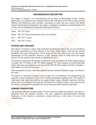 Appraisal of: Two-Bay Office Warehouse Condominium  Neighborhood Description Section
Client: ABC Bank N.A.
Client ID: Sample Appraisal Report - Industrial
South Florida Real Estate Appraisal, LLC  Real Estate Appraisers & Consultants
File No. 160712a  Report Date: July 15, 2016  Page 58 of 131
NEIGHBORHOOD DESCRIPTION
The subject is located in an unincorporated area of Doral in Miami-Dade County, Florida.
Specifically, it is located on the southeast corner of SW 14th Street at SW 44th Avenue between
Jefferson and Whitewood street corridors. According to CoStar, this area is part of the Miami
Airport North Industrial Submarket. The subject’s competitive boundaries extend throughout the
County, but the neighborhood is generally delineated as follows:
North: SW 125th
Street
South: SW 155th
Street (north border of the City of Doral)
East: SW 122nd
Avenue
West: SW 155th
Avenue
ACCESS AND LINKAGES
The subject is located in a dense older industrial manufacturing district that was not included in
the recent incorporation of Doral districts to the south, which reduces some services and the
probability that street infrastructure will be improved, but also reduces the costs and zoning-
requirements of City properties. However, overall, property values in Doral tend to be higher
because of City amenities and controls on industrial activities.
The district is accessed by the Palmetto Expressway to the immediate east of the subject property
via either NW 74th
Street or NW 58th
Street, typically 74th
Street because of strong Doral peak
traffic. Businesses and employees may also use the NW 74th
Street ramp on Florida’s Turnpike, a
little farther west but still convenient.
Most commercial services, other than highway business along the Palmetto ramps, is in Doral to
the south.
The district is exclusively industrial with an older mix of distribution and manufacturing but
generally of good construction with Twin-T roofing and adequate loading courts. The number of
multi-tenant and single-user facilities are approximately equal, although single-user facilities
tend to be service-oriented with large lots and fenced lots. Outdoor storage is at a premium and
the district is among the most preferred by service-businesses that maintain small fleets.
DEMAND GENERATORS
The dominant industrial demand catalysts for the local area include the property’s proximity to
beneficial local and regional resources. The most significant demand-generator bringing
businesses to this location is permissive zoning allowing a wide array of service and
manufacturing.
R
ED
A
C
TED
SA
M
PLE
 
