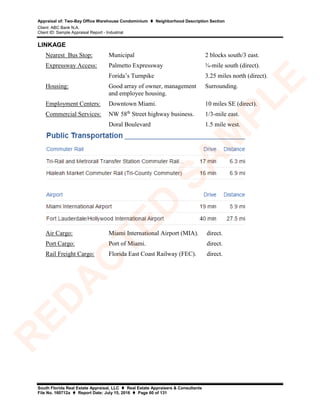Appraisal of: Two-Bay Office Warehouse Condominium  Neighborhood Description Section
Client: ABC Bank N.A.
Client ID: Sample Appraisal Report - Industrial
South Florida Real Estate Appraisal, LLC  Real Estate Appraisers & Consultants
File No. 160712a  Report Date: July 15, 2016  Page 60 of 131
LINKAGE
Nearest Bus Stop: Municipal 2 blocks south/3 east.
Expressway Access: Palmetto Expressway
Forida’s Turnpike
¾-mile south (direct).
3.25 miles north (direct).
Housing: Good array of owner, management
and employee housing.
Surrounding.
Employment Centers: Downtown Miami. 10 miles SE (direct).
Commercial Services: NW 58th
Street highway business.
Doral Boulevard
1/3-mile east.
1.5 mile west.
Air Cargo: Miami International Airport (MIA). direct.
Port Cargo: Port of Miami. direct.
Rail Freight Cargo: Florida East Coast Railway (FEC). direct.
R
ED
A
C
TED
SA
M
PLE
 