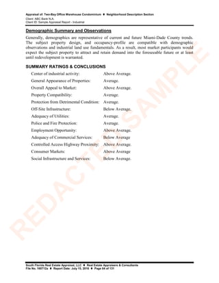 Appraisal of: Two-Bay Office Warehouse Condominium  Neighborhood Description Section
Client: ABC Bank N.A.
Client ID: Sample Appraisal Report - Industrial
South Florida Real Estate Appraisal, LLC  Real Estate Appraisers & Consultants
File No. 160712a  Report Date: July 15, 2016  Page 64 of 131
Demographic Summary and Observations
Generally, demographics are representative of current and future Miami-Dade County trends.
The subject property design, and occupancy-profile are compatible with demographic
observations and industrial land use fundamentals. As a result, most market participants would
expect the subject property to attract and retain demand into the foreseeable future or at least
until redevelopment is warranted.
SUMMARY RATINGS & CONCLUSIONS
Center of industrial activity: Above Average.
General Appearance of Properties: Average.
Overall Appeal to Market: Above Average.
Property Compatibility: Average.
Protection from Detrimental Condition: Average.
Off-Site Infrastructure: Below Average.
Adequacy of Utilities: Average.
Police and Fire Protection: Average.
Employment Opportunity: Above Average.
Adequacy of Commercial Services: Below Average
Controlled Access Highway Proximity: Above Average.
Consumer Markets: Above Average
Social Infrastructure and Services: Below Average.
R
ED
A
C
TED
SA
M
PLE
 