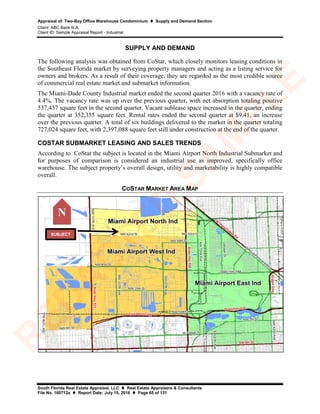 Appraisal of: Two-Bay Office Warehouse Condominium  Supply and Demand Section
Client: ABC Bank N.A.
Client ID: Sample Appraisal Report - Industrial
South Florida Real Estate Appraisal, LLC  Real Estate Appraisers & Consultants
File No. 160712a  Report Date: July 15, 2016  Page 65 of 131
SUPPLY AND DEMAND
The following analysis was obtained from CoStar, which closely monitors leasing conditions in
the Southeast Florida market by surveying property managers and acting as a listing service for
owners and brokers. As a result of their coverage, they are regarded as the most credible source
of commercial real estate market and submarket information.
The Miami-Dade County Industrial market ended the second quarter 2016 with a vacancy rate of
4.4%. The vacancy rate was up over the previous quarter, with net absorption totaling positive
537,437 square feet in the second quarter. Vacant sublease space increased in the quarter, ending
the quarter at 352,355 square feet. Rental rates ended the second quarter at $9.41, an increase
over the previous quarter. A total of six buildings delivered to the market in the quarter totaling
727,024 square feet, with 2,397,088 square feet still under construction at the end of the quarter.
COSTAR SUBMARKET LEASING AND SALES TRENDS
According to CoStar the subject is located in the Miami Airport North Industrial Submarket and
for purposes of comparison is considered an industrial use as improved, specifically office
warehouse. The subject property’s overall design, utility and marketability is highly compatible
overall.
COSTAR MARKET AREA MAP
N
SUBJECT
R
ED
A
C
TED
SA
M
PLE
 