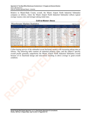 Appraisal of: Two-Bay Office Warehouse Condominium  Supply and Demand Section
Client: ABC Bank N.A.
Client ID: Sample Appraisal Report - Industrial
South Florida Real Estate Appraisal, LLC  Real Estate Appraisers & Consultants
File No. 160712a  Report Date: July 15, 2016  Page 66 of 131
Relative to Miami-Dade County overall, the Miami Airport North Industrial Submarket
compares as follows, where the Miami Airport North Industrial Submarket reflects typical
average vacancy rates and stronger asking rental rates.
COSTAR MARKET AREAS
CoStar leasing surveys of the submarket reveal declining vacancy with increasing asking rates as
follows. The following table contains all industrial property types, and the subject’s specific
overall profile generally outperforms the Miami Airport North Industrial Submarket overall
because of its functional design and renovations resulting in above average to good overall
condition.
R
ED
A
C
TED
SA
M
PLE
 