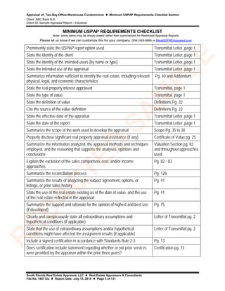 Appraisal of: Two-Bay Office Warehouse Condominium  Minimum USPAP Requirements Checklist Section
Client: ABC Bank N.A.
Client ID: Sample Appraisal Report - Industrial
South Florida Real Estate Appraisal, LLC  Real Estate Appraisers & Consultants
File No. 160712a  Report Date: July 15, 2016  Page 5 of 131
MINIMUM USPAP REQUIREMENTS CHECKLIST
Note: some items may be simply stated rather than summarized for Restricted Appraisal Reports
Please let us know if we can customize this for your company: (954) 649-0666 or Mike@SFREAppraisal.com
Prominently state the USPAP report option used Transmittal Letter, page 1
State the identity of the client Transmittal Letter, page 1
State the identity of the intended users (by name or type) Transmittal Letter, page 1
State the intended use of the appraisal Transmittal Letter, page 1
Summarize information sufficient to identify the real estate, including relevant
physical, legal, and economic characteristics
Pg. 40 and Addendum
State the real property interest appraised Transmittal, page 1
State the type of value Transmittal, page 1
State the definition of value Definitions Pg. 32
Cite the source of the value definition Definitions Pg. 32
State the effective date of the appraisal Transmittal Letter, page 1
State the date of the report Transmittal Letter, page 1
Summarize the scope of the work used to develop the appraisal Scope Pg. 35 to 38
Properly disclose significant real property appraisal assistance (if any) Certificate of Value pg. 25
Summarize the information analyzed, the appraisal methods and techniques
employed, and the reasoning that supports the analyses, opinions and
conclusions
Valuation Section pg. 82
and throughout approaches
used.
Explain the exclusion of the sales comparison, cost, and/or income
approaches
Pg. 82 - 83
Summarize the reconciliation process Pg. 128
Summarize the results of analyzing the subject agreement, options, or
listings, or prior sales history
Pg. 41
State the use of the real estate existing as of the date of value, and the use
of the real estate reflected in the appraisal
Pg. 41
Summarize the support and rationale for the opinion of highest and best use
(if developed)
Pg. 75
Clearly and conspicuously state all extraordinary assumptions and
hypothetical conditions (if applicable)
Letter of Transmittal pg. 2
State that the use of extraordinary assumptions and/or hypothetical
conditions might have affected the assignment results (if applicable)
Letter of Transmittal pg. 2
Include a signed certification in accordance with Standards Rule 2-3 Pg. 13
Does certification include statement regarding whether or not prior services
were provided by the appraiser within the prior three years?
Certification pg. 13
R
ED
A
C
TED
SA
M
PLE
 