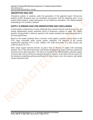 Appraisal of: Two-Bay Office Warehouse Condominium  Supply and Demand Section
Client: ABC Bank N.A.
Client ID: Sample Appraisal Report - Industrial
South Florida Real Estate Appraisal, LLC  Real Estate Appraisers & Consultants
File No. 160712a  Report Date: July 15, 2016  Page 72 of 131
ABSORPTION ANALYSIS
Absorption analysis is academic under the parameters of this appraisal report. Owner-user
property profile absorption rates are essentially synonymous with the marketing term. As an
interim rental property, market participants do not underwrite absorption. The market-standard
methodology is to consider it nominal.
SUPPLY & DEMAND ANALYSIS OBSERVATIONS AND CONCLUSIONS
Overall market conditions have mostly stabilized after a period of decline and slow recovery, yet
leasing fundamentals remain somewhat mixed as businesses continue to adapt. The subject
property leasing profile is relatively superior to the market-standard and competing properties in
the same general area.
Based on the market summary above, investors would regard a general vacancy factor in the
4.5% range reasonable under current market conditions. For purposes of the income
capitalization approach 4.5% is used. Adding 1.0% credit loss results in a total vacancy and
credit loss factor of 5.5%.
Sales trends suggest upward pressure on prices from an absence of supply with increasing
demand. This is clear from discussions with brokers throughout the region and from commercial
research services discussed above. The future is clouded by the OREO pipeline and latent supply
of owners that wish to sell but are reluctant until prices improve. At the same time low prices are
the dominant compelling purchase-justification for many buyers since the economy and market
remain somewhat weak.
R
ED
A
C
TED
SA
M
PLE
 