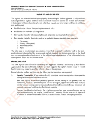 Appraisal of: Two-Bay Office Warehouse Condominium  Highest and Best Use Section
Client: ABC Bank N.A.
Client ID: Sample Appraisal Report - Industrial
South Florida Real Estate Appraisal, LLC  Real Estate Appraisers & Consultants
File No. 160712a  Report Date: July 15, 2016  Page 73 of 131
HIGHEST AND BEST USE
The highest and best use of the subject property was developed for this appraisal. Analysis of the
subject property’s highest and best use is essential because it defines its overall marketability
with insights to the most probable buyer, what they expect, and how long it will take to sell (use,
user and timing).
• Establishes the criteria for selecting comparable sales
• Establishes the elements of comparison
• Provides the basis for estimates of physical, functional and external obsolescence
• Provides the basis for forecasts required to apply the income capitalization approach
o Occupancy
o Timing (absorption)
o Amount (capture)
o Rents
The site area is condominium association owned but essentially conforms well to the non-
condominium industrial (office warehouse) market standard for similar properties in the local
area because orientation of and access to the subject bays is independent of the other units in the
development. There are no common areas.
METHODOLOGY
The term highest and best use is defined by the Appraisal Institute’s Dictionary of Real Estate
Appraisal as the reasonable and probable use that supports the highest present value of vacant
land or improved property, as of the effective date of the appraisal.
In analyzing the highest and best use, the following four questions are answered:
1. Legally Permissible. What uses are legally permitted on the subject site with respect to
zoning ordinances and deed restrictions?
The term legally permissible primarily pertains to the zoning of the property and its
restrictions, such as a deed restriction. For the most part, appraisers center their analysis
on the various zoning aspects including but not limited to permitted uses, minimum lot
size and maximum building size, height and capacity.
Another consideration is whether the existing structure is a legal non-conforming use. A
legal non-conforming use may be “grandfathered,” meaning that the structure is approved
to remain as is but would not be allowed to be built under current zoning requirements.
R
ED
A
C
TED
SA
M
PLE
 
